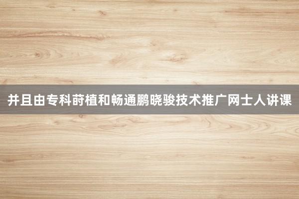 并且由专科莳植和畅通鹏晓骏技术推广网士人讲课
